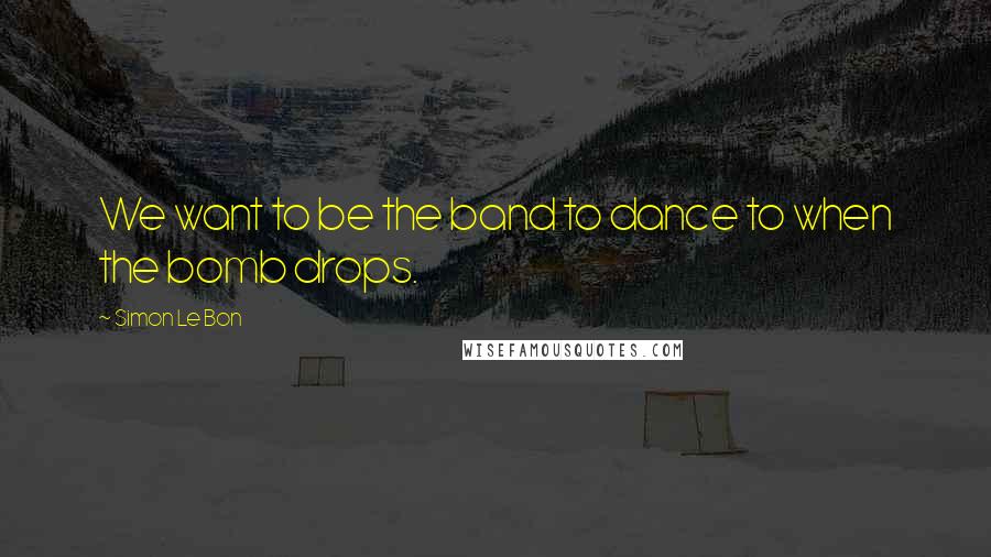 Simon Le Bon Quotes: We want to be the band to dance to when the bomb drops.
