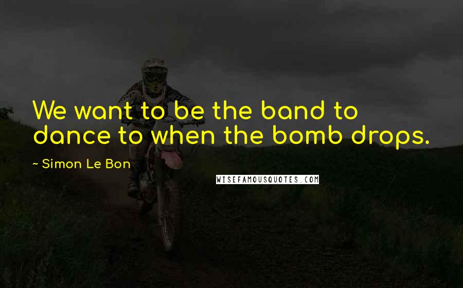 Simon Le Bon Quotes: We want to be the band to dance to when the bomb drops.