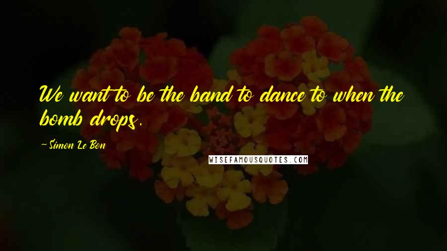 Simon Le Bon Quotes: We want to be the band to dance to when the bomb drops.