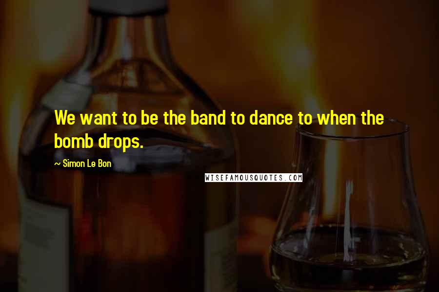 Simon Le Bon Quotes: We want to be the band to dance to when the bomb drops.