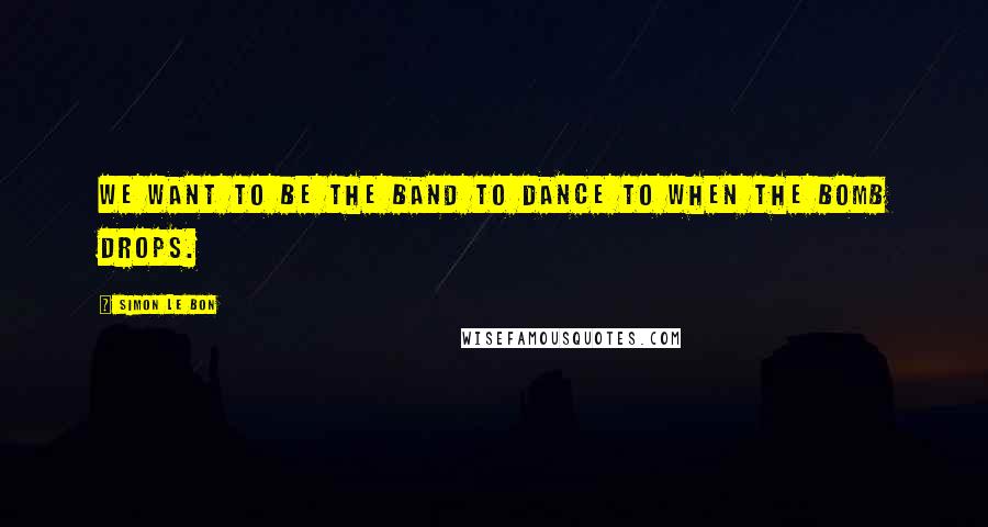 Simon Le Bon Quotes: We want to be the band to dance to when the bomb drops.