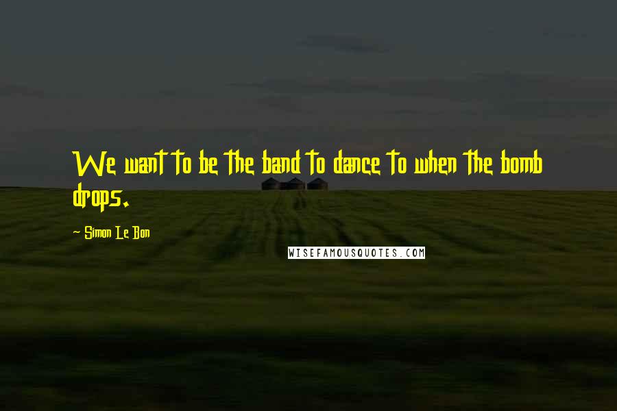 Simon Le Bon Quotes: We want to be the band to dance to when the bomb drops.