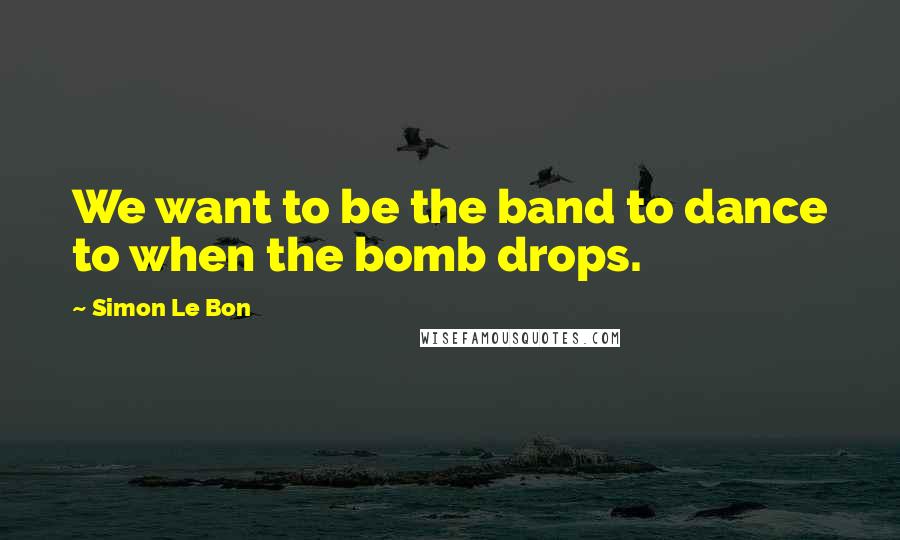 Simon Le Bon Quotes: We want to be the band to dance to when the bomb drops.