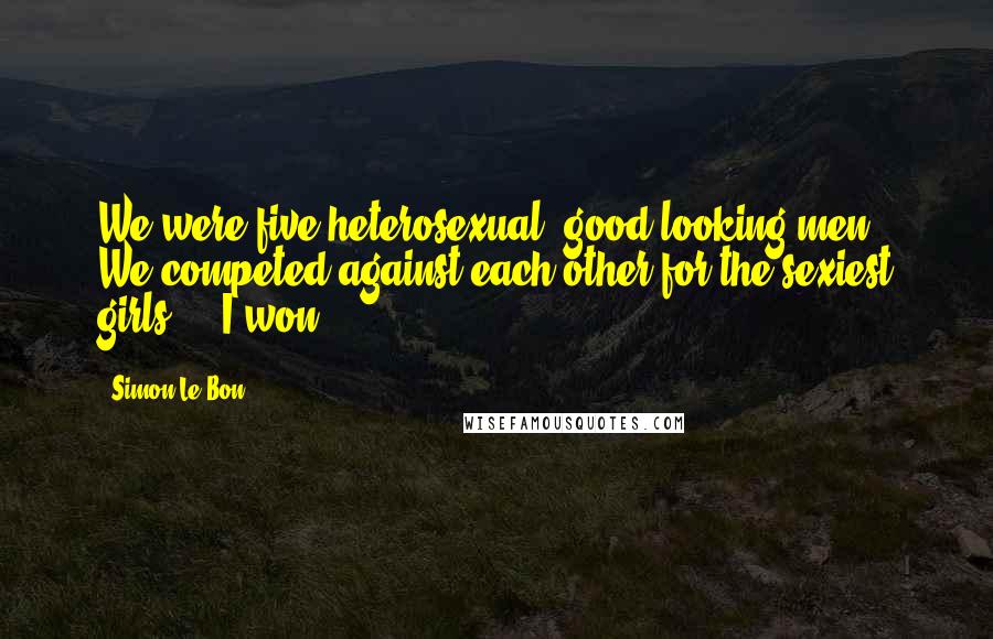 Simon Le Bon Quotes: We were five heterosexual, good-looking men. We competed against each other for the sexiest girls ... I won.