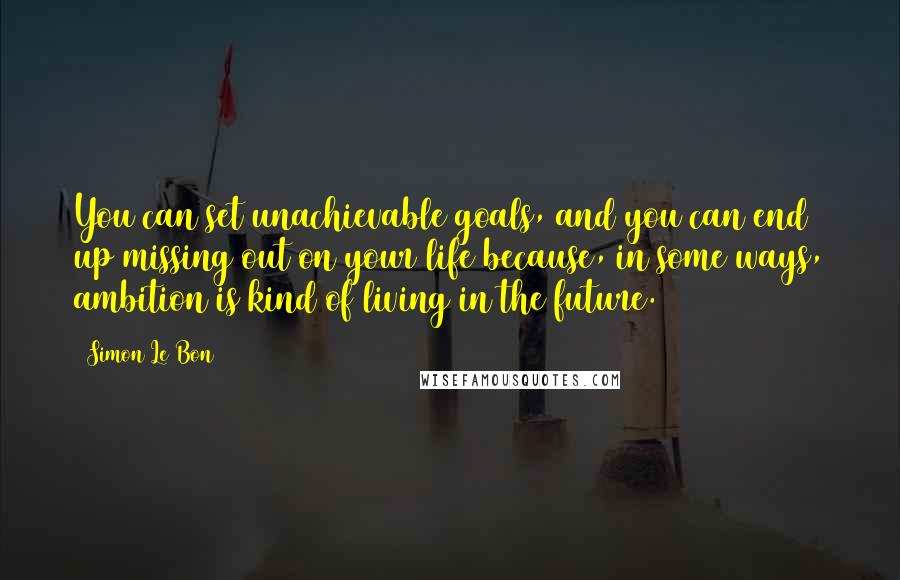Simon Le Bon Quotes: You can set unachievable goals, and you can end up missing out on your life because, in some ways, ambition is kind of living in the future.