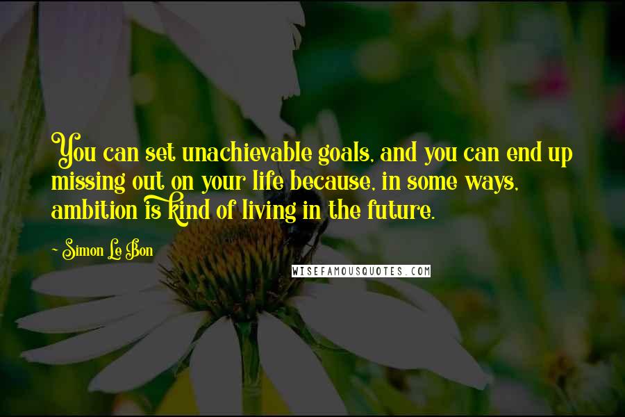 Simon Le Bon Quotes: You can set unachievable goals, and you can end up missing out on your life because, in some ways, ambition is kind of living in the future.