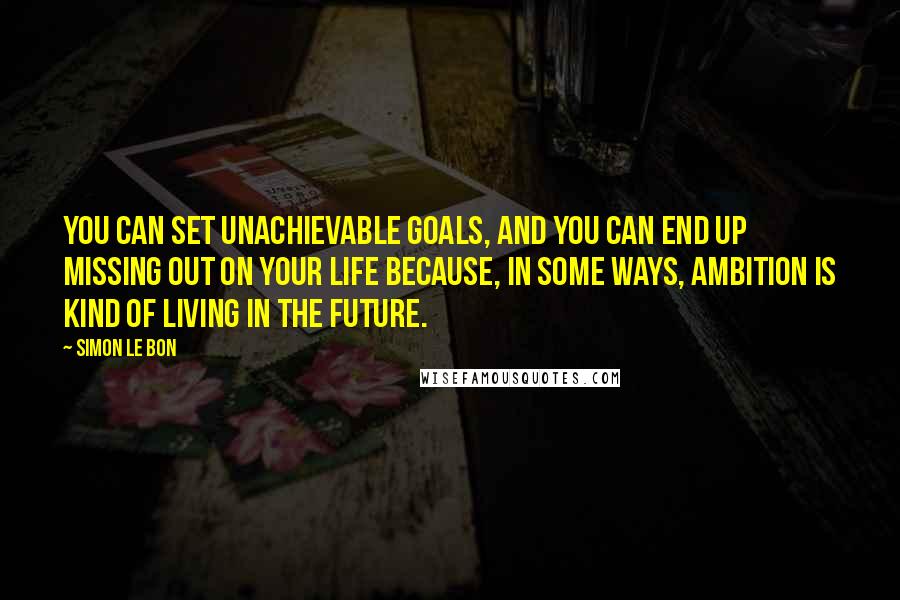 Simon Le Bon Quotes: You can set unachievable goals, and you can end up missing out on your life because, in some ways, ambition is kind of living in the future.