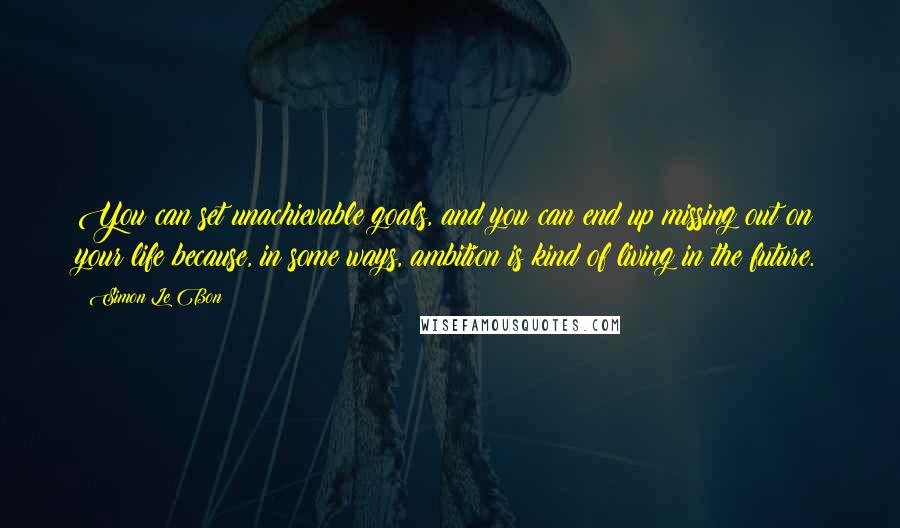 Simon Le Bon Quotes: You can set unachievable goals, and you can end up missing out on your life because, in some ways, ambition is kind of living in the future.