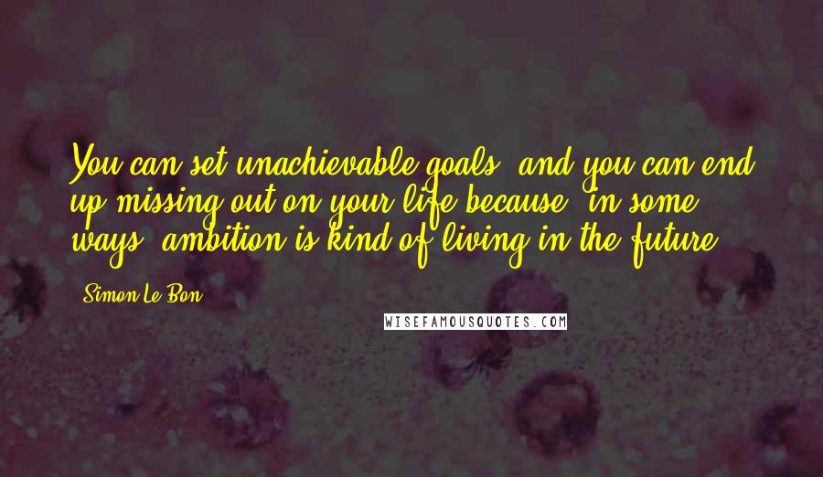 Simon Le Bon Quotes: You can set unachievable goals, and you can end up missing out on your life because, in some ways, ambition is kind of living in the future.