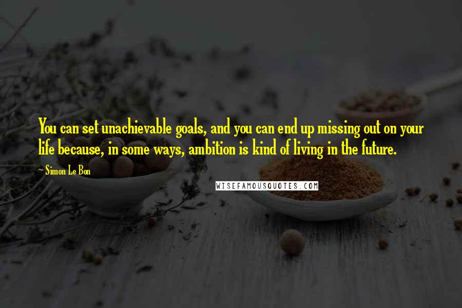 Simon Le Bon Quotes: You can set unachievable goals, and you can end up missing out on your life because, in some ways, ambition is kind of living in the future.