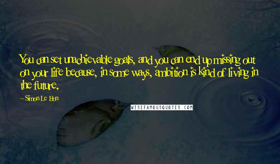 Simon Le Bon Quotes: You can set unachievable goals, and you can end up missing out on your life because, in some ways, ambition is kind of living in the future.