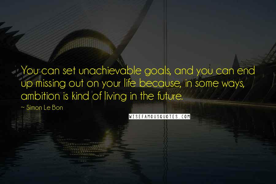 Simon Le Bon Quotes: You can set unachievable goals, and you can end up missing out on your life because, in some ways, ambition is kind of living in the future.