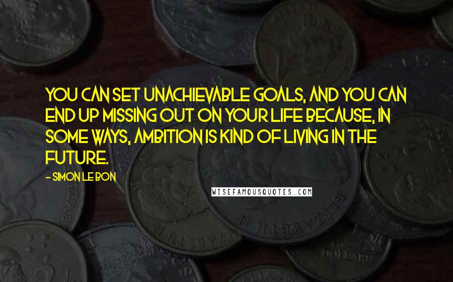 Simon Le Bon Quotes: You can set unachievable goals, and you can end up missing out on your life because, in some ways, ambition is kind of living in the future.