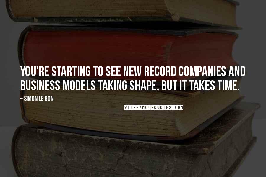 Simon Le Bon Quotes: You're starting to see new record companies and business models taking shape, but it takes time.