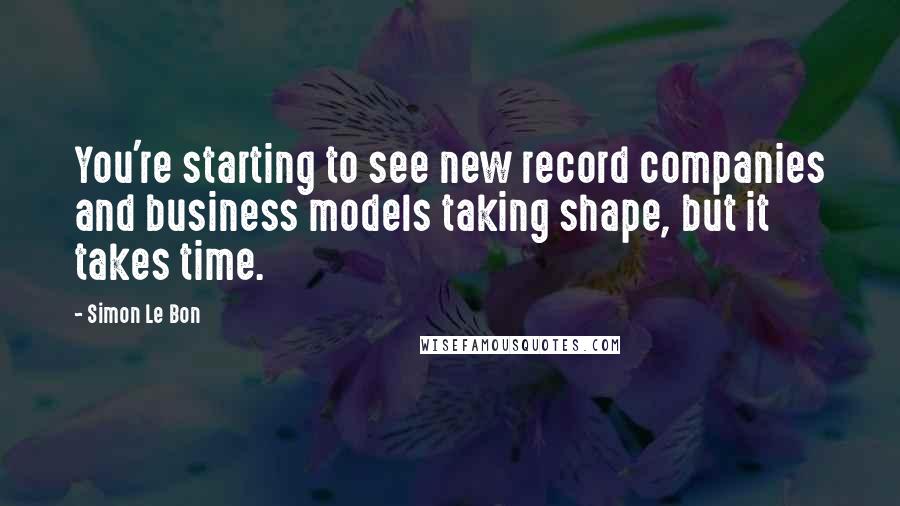 Simon Le Bon Quotes: You're starting to see new record companies and business models taking shape, but it takes time.