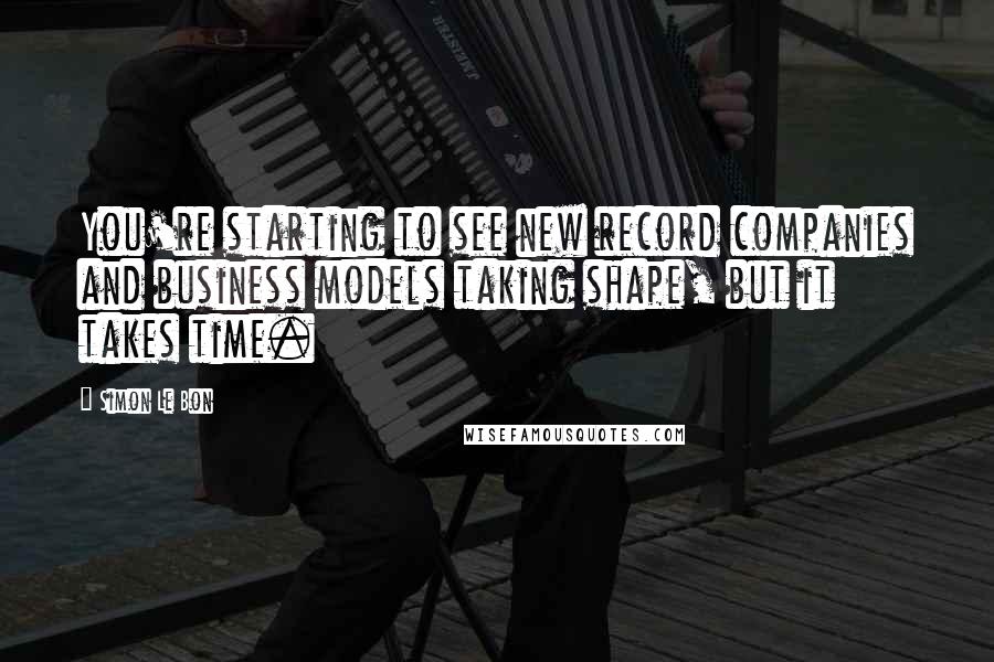 Simon Le Bon Quotes: You're starting to see new record companies and business models taking shape, but it takes time.