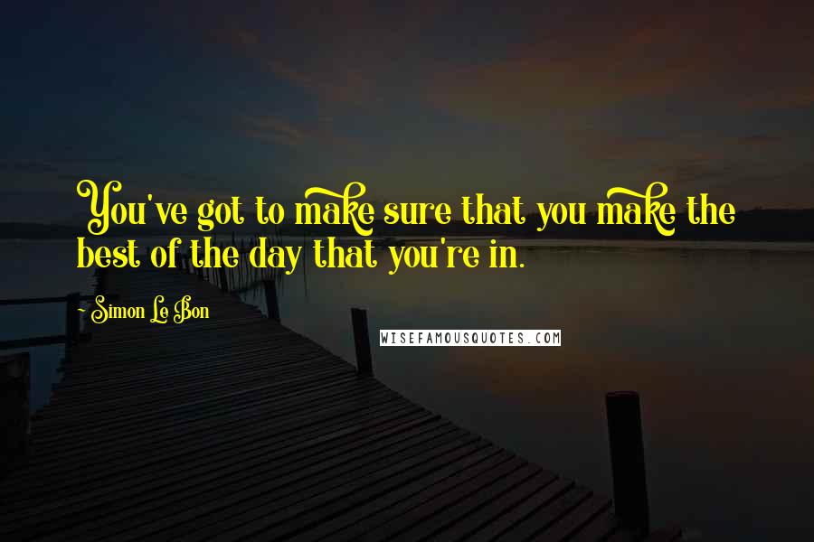 Simon Le Bon Quotes: You've got to make sure that you make the best of the day that you're in.