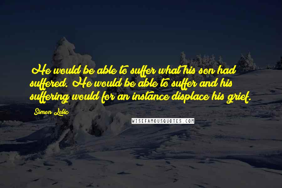 Simon Lelic Quotes: He would be able to suffer what his son had suffered. He would be able to suffer and his suffering would for an instance displace his grief.