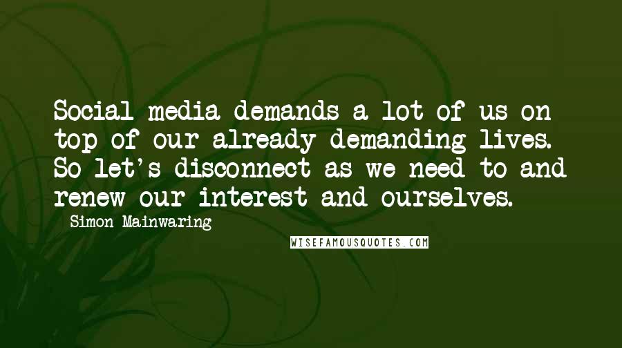 Simon Mainwaring Quotes: Social media demands a lot of us on top of our already demanding lives. So let's disconnect as we need to and renew our interest and ourselves.