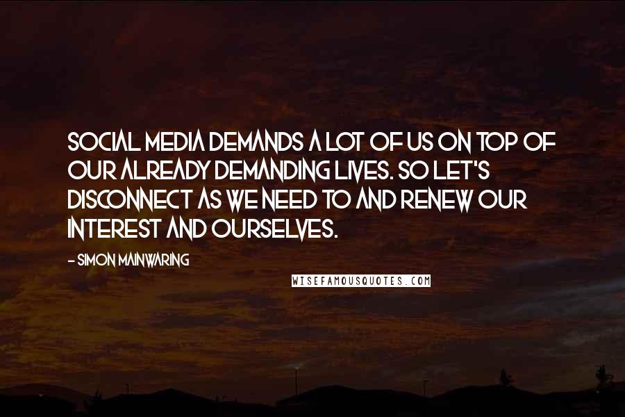 Simon Mainwaring Quotes: Social media demands a lot of us on top of our already demanding lives. So let's disconnect as we need to and renew our interest and ourselves.