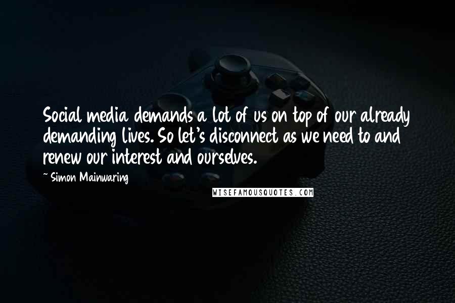 Simon Mainwaring Quotes: Social media demands a lot of us on top of our already demanding lives. So let's disconnect as we need to and renew our interest and ourselves.