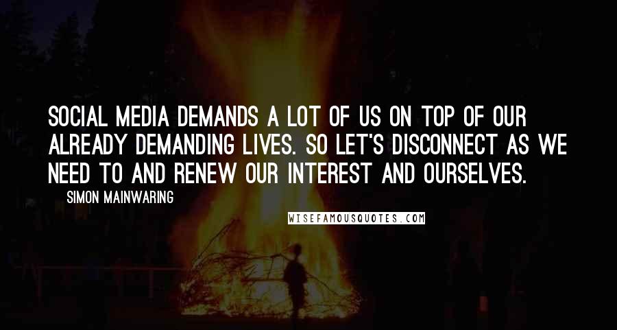 Simon Mainwaring Quotes: Social media demands a lot of us on top of our already demanding lives. So let's disconnect as we need to and renew our interest and ourselves.