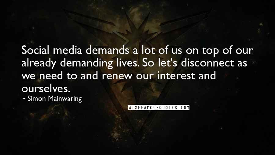 Simon Mainwaring Quotes: Social media demands a lot of us on top of our already demanding lives. So let's disconnect as we need to and renew our interest and ourselves.