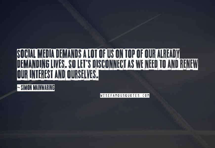 Simon Mainwaring Quotes: Social media demands a lot of us on top of our already demanding lives. So let's disconnect as we need to and renew our interest and ourselves.