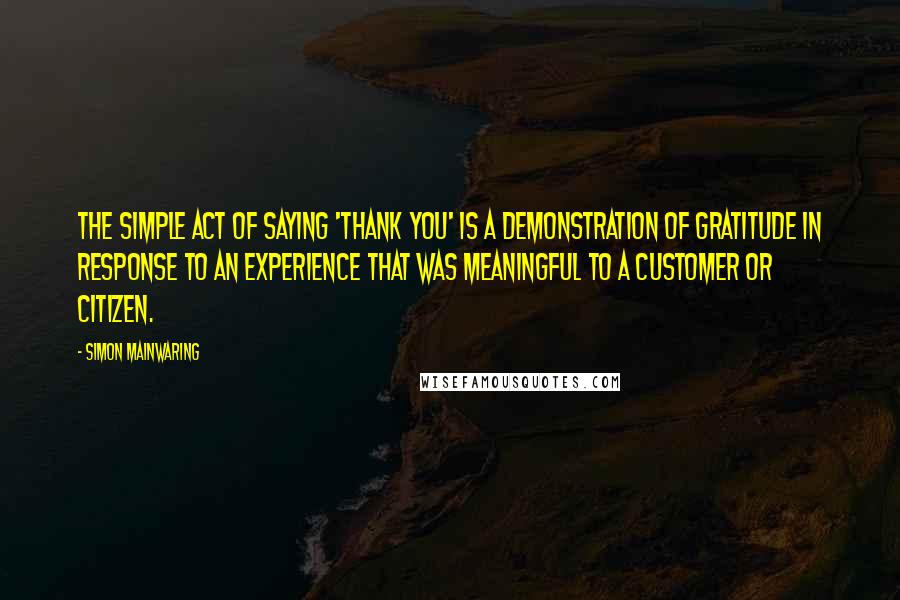 Simon Mainwaring Quotes: The simple act of saying 'thank you' is a demonstration of gratitude in response to an experience that was meaningful to a customer or citizen.