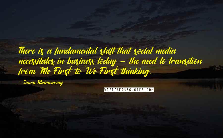 Simon Mainwaring Quotes: There is a fundamental shift that social media necessitates in business today - the need to transition from 'Me First' to 'We First' thinking.