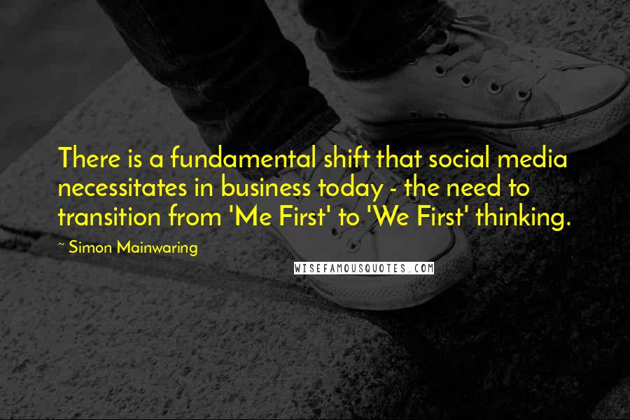 Simon Mainwaring Quotes: There is a fundamental shift that social media necessitates in business today - the need to transition from 'Me First' to 'We First' thinking.