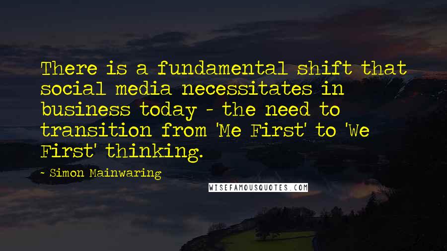 Simon Mainwaring Quotes: There is a fundamental shift that social media necessitates in business today - the need to transition from 'Me First' to 'We First' thinking.