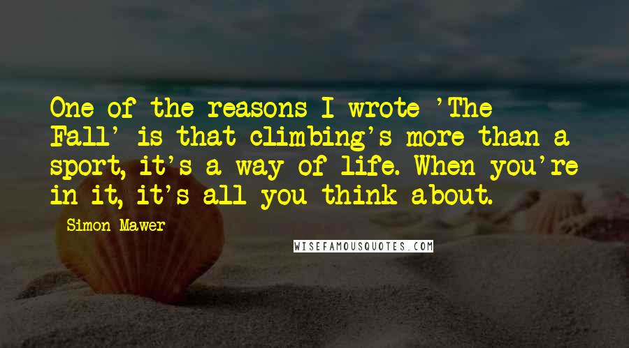 Simon Mawer Quotes: One of the reasons I wrote 'The Fall' is that climbing's more than a sport, it's a way of life. When you're in it, it's all you think about.
