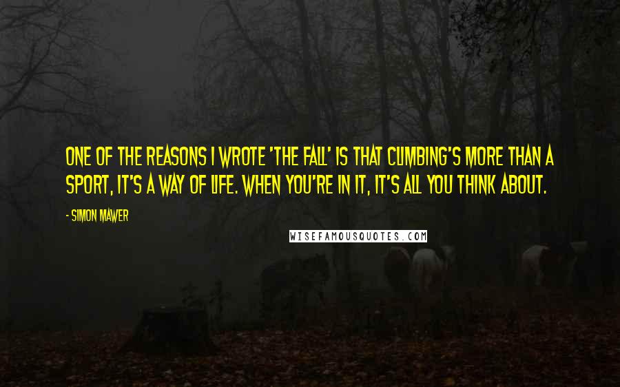 Simon Mawer Quotes: One of the reasons I wrote 'The Fall' is that climbing's more than a sport, it's a way of life. When you're in it, it's all you think about.