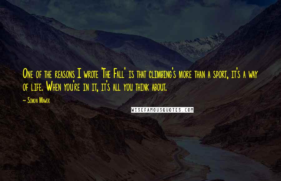 Simon Mawer Quotes: One of the reasons I wrote 'The Fall' is that climbing's more than a sport, it's a way of life. When you're in it, it's all you think about.