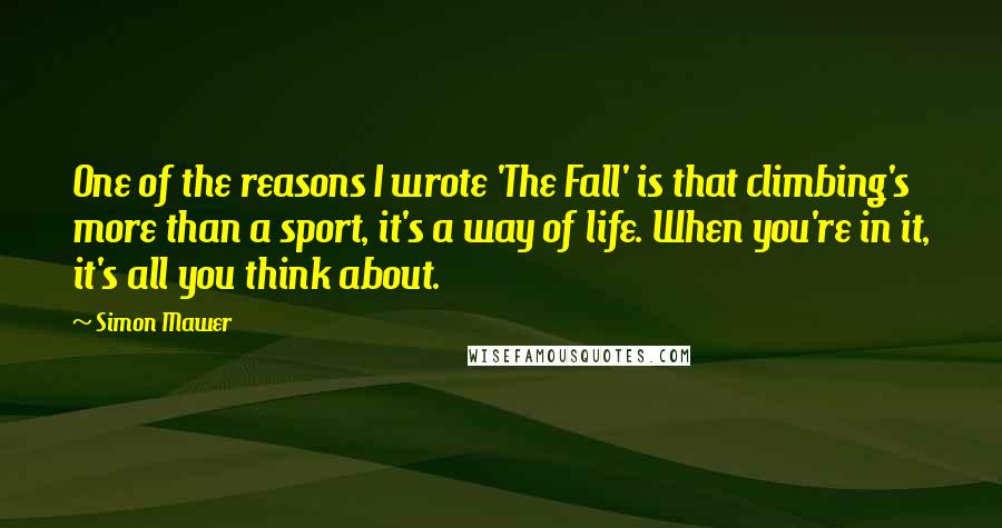Simon Mawer Quotes: One of the reasons I wrote 'The Fall' is that climbing's more than a sport, it's a way of life. When you're in it, it's all you think about.