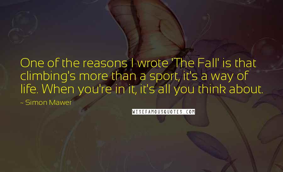 Simon Mawer Quotes: One of the reasons I wrote 'The Fall' is that climbing's more than a sport, it's a way of life. When you're in it, it's all you think about.