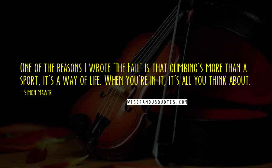 Simon Mawer Quotes: One of the reasons I wrote 'The Fall' is that climbing's more than a sport, it's a way of life. When you're in it, it's all you think about.