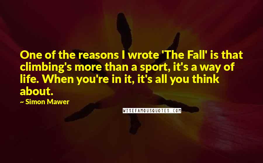 Simon Mawer Quotes: One of the reasons I wrote 'The Fall' is that climbing's more than a sport, it's a way of life. When you're in it, it's all you think about.