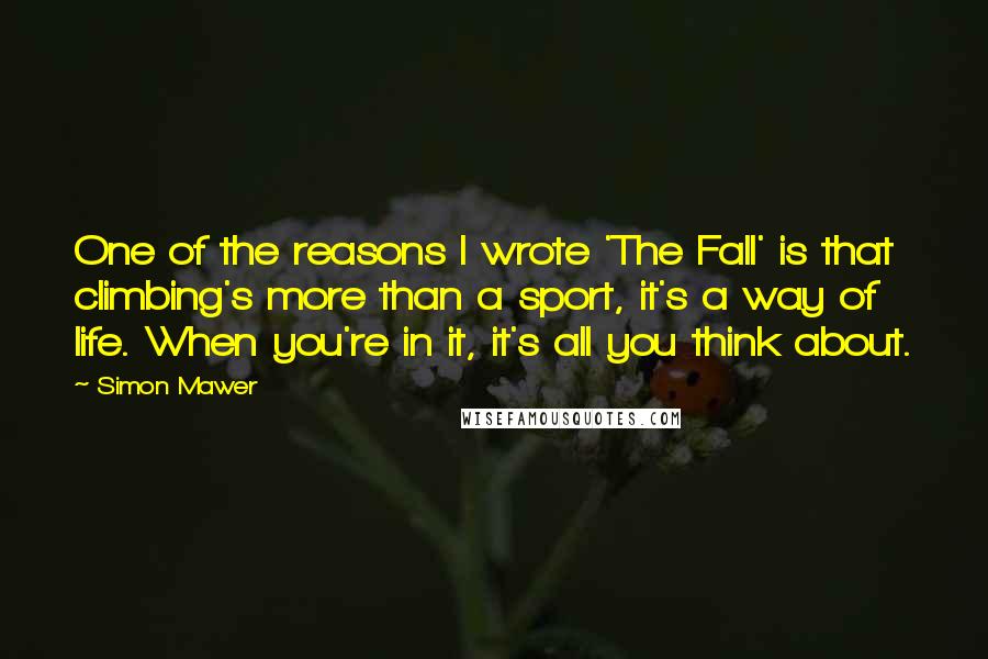 Simon Mawer Quotes: One of the reasons I wrote 'The Fall' is that climbing's more than a sport, it's a way of life. When you're in it, it's all you think about.