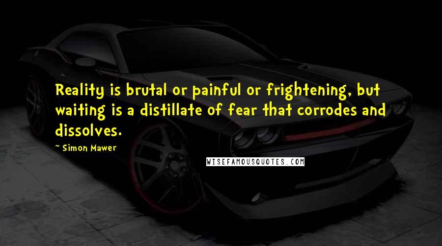Simon Mawer Quotes: Reality is brutal or painful or frightening, but waiting is a distillate of fear that corrodes and dissolves.
