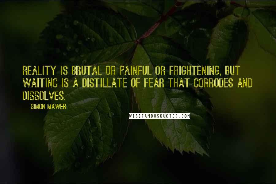 Simon Mawer Quotes: Reality is brutal or painful or frightening, but waiting is a distillate of fear that corrodes and dissolves.