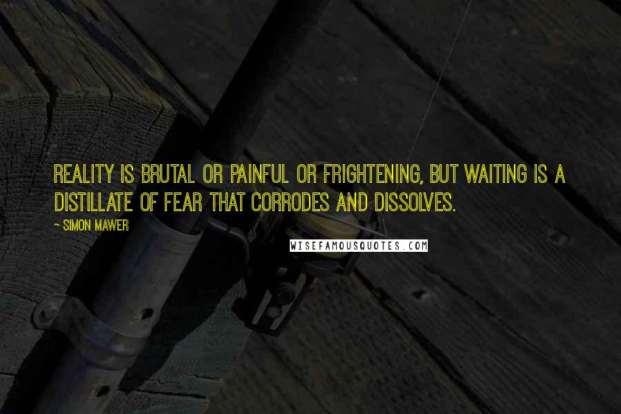 Simon Mawer Quotes: Reality is brutal or painful or frightening, but waiting is a distillate of fear that corrodes and dissolves.