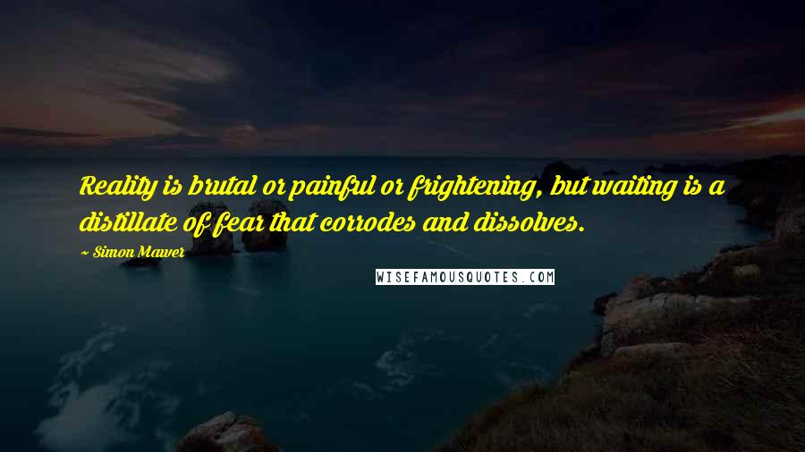 Simon Mawer Quotes: Reality is brutal or painful or frightening, but waiting is a distillate of fear that corrodes and dissolves.