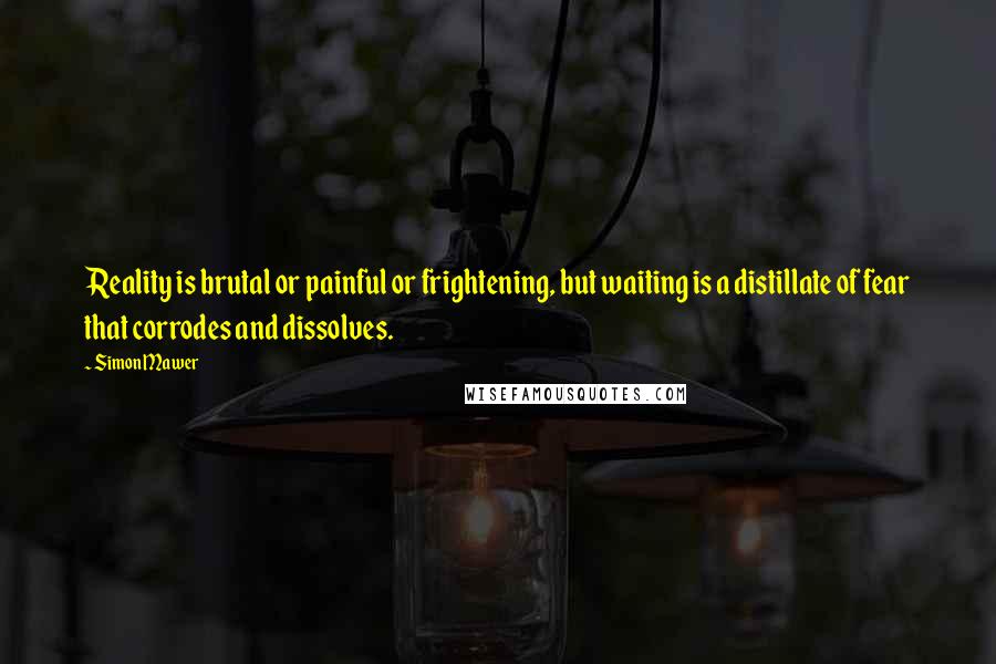 Simon Mawer Quotes: Reality is brutal or painful or frightening, but waiting is a distillate of fear that corrodes and dissolves.