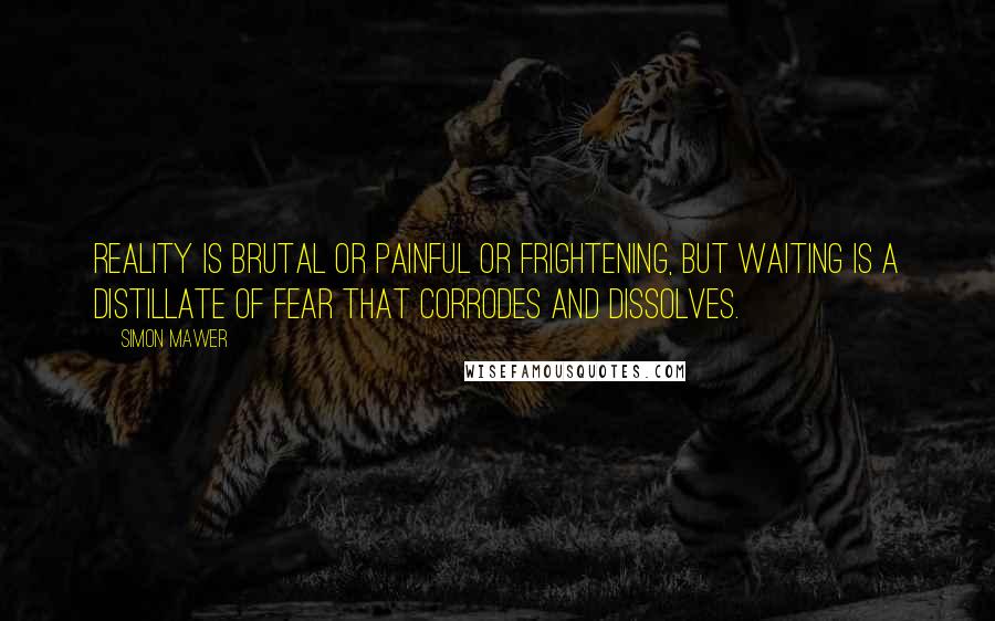 Simon Mawer Quotes: Reality is brutal or painful or frightening, but waiting is a distillate of fear that corrodes and dissolves.