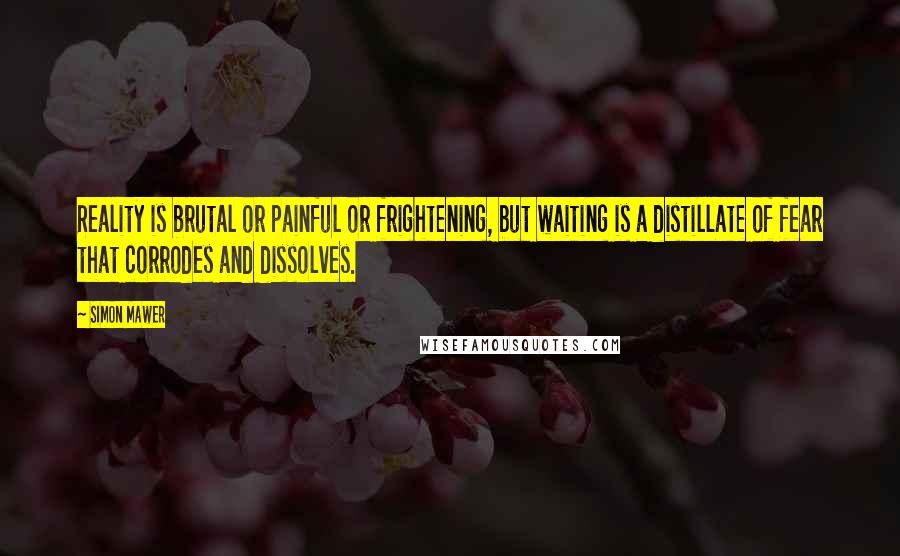 Simon Mawer Quotes: Reality is brutal or painful or frightening, but waiting is a distillate of fear that corrodes and dissolves.