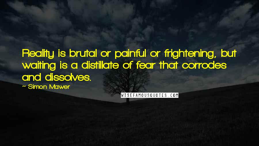 Simon Mawer Quotes: Reality is brutal or painful or frightening, but waiting is a distillate of fear that corrodes and dissolves.