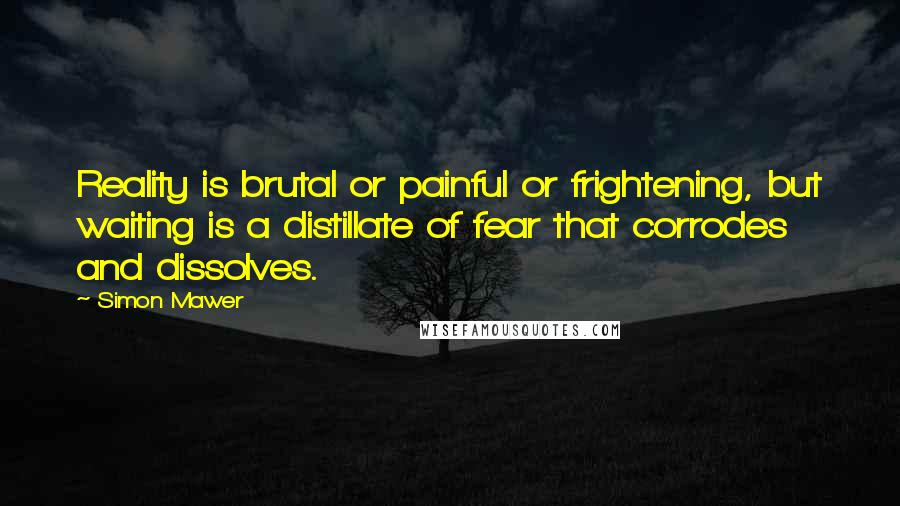 Simon Mawer Quotes: Reality is brutal or painful or frightening, but waiting is a distillate of fear that corrodes and dissolves.