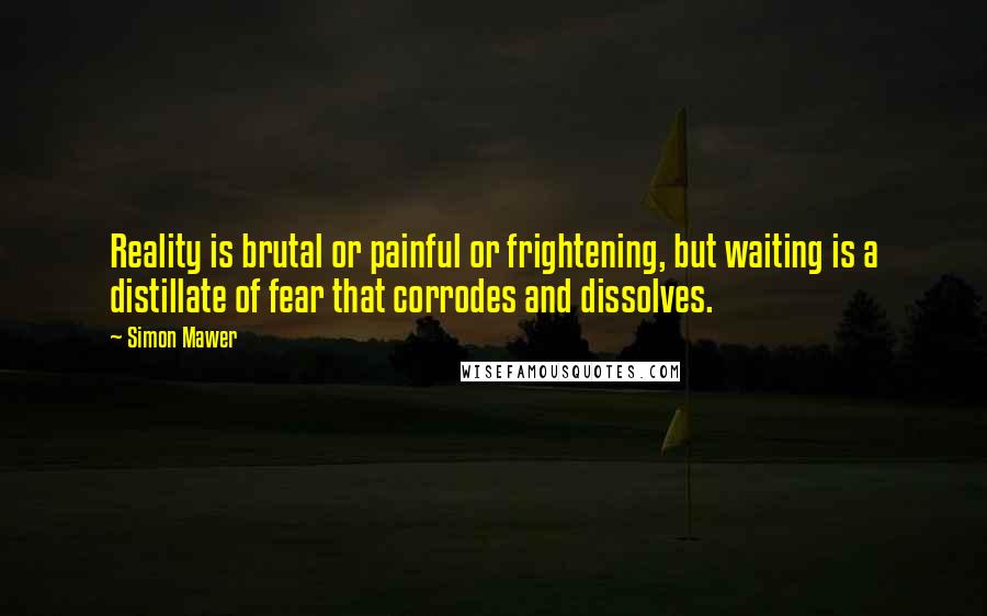 Simon Mawer Quotes: Reality is brutal or painful or frightening, but waiting is a distillate of fear that corrodes and dissolves.